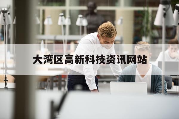 大湾区高新科技资讯网站(大湾区高新科技资讯网站首页)下载