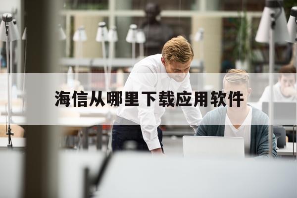 海信从哪里下载应用软件(海信手机怎么下载应用商店外的软件)下载