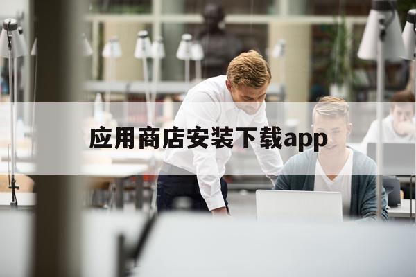 应用商店安装下载app(应用商店安装下载入口链接)下载